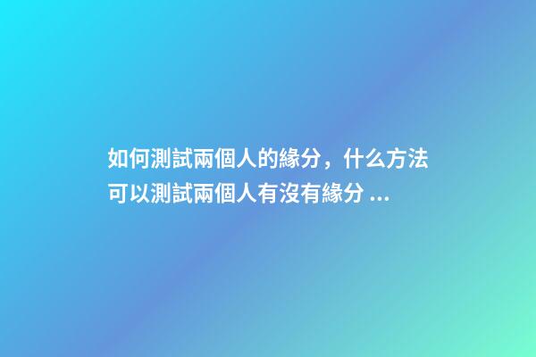 如何測試兩個人的緣分，什么方法可以測試兩個人有沒有緣分 測二人緣分，怎么測兩個人的緣分-第1張-觀點-玄機派